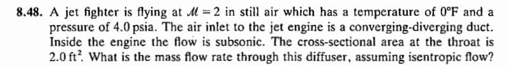 8.48. A jet fighter is flying at M = 2 in still air which has a temperature of 0°F and a
pressure of 4.0 psia. The air inlet to the jet engine is a converging-diverging duct.
Inside the engine the flow is subsonic. The cross-sectional area at the throat is
2.0 ft². What is the mass flow rate through this diffuser, assuming isentropic flow?