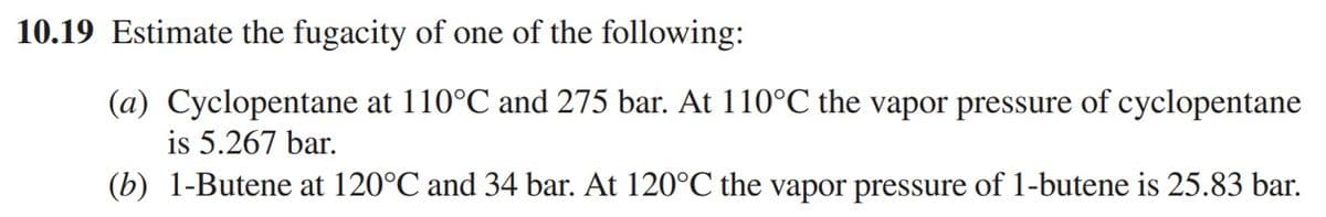 10.19 Estimate the fugacity of one of the following:
(a) Cyclopentane at 110°℃ and 275 bar. At 110°℃ the vapor pressure of cyclopentane
is 5.267 bar.
(b) 1-Butene at 120°℃ and 34 bar. At 120°C the vapor pressure of 1-butene is 25.83 bar.