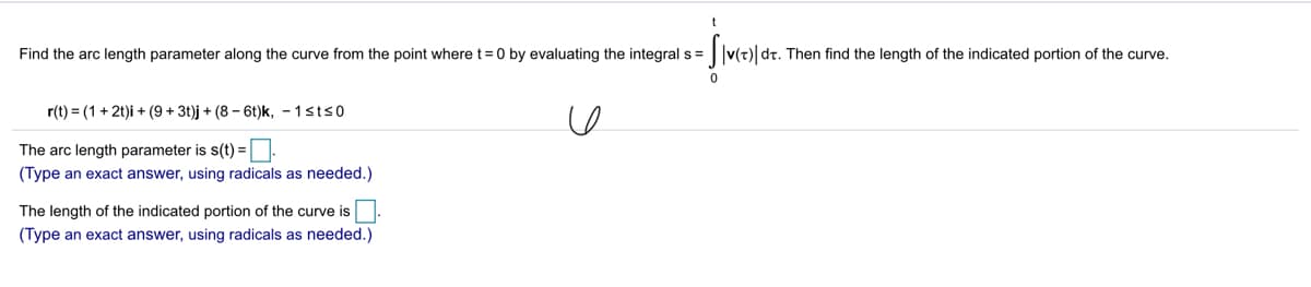 t
Find the arc length parameter along the curve from the point where t= 0 by evaluating the integral s = ||v(t)| dt. Then find the length of the indicated portion of the curve.
%3D
r(t) = (1 + 2t)i + (9 + 3t)j + (8 – 6t)k, - 1sts0
The arc length parameter is s(t) =
(Type an exact answer, using radicals as needed.)
The length of the indicated portion of the curve is
(Type an exact answer, using radicals as needed.)
