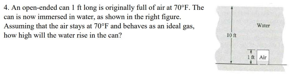 4. An open-ended can 1 ft long is originally full of air at 70°F. The
can is now immersed in water, as shown in the right figure.
Assuming that the air stays at 70°F and behaves as an ideal gas,
how high will the water rise in the can?
10 ft
Water
T
1 ft Air