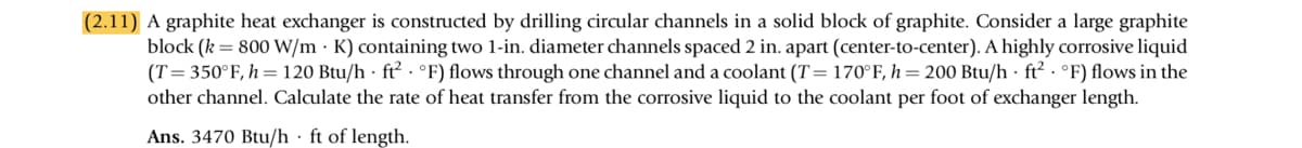 (2.11) A graphite heat exchanger is constructed by drilling circular channels in a solid block of graphite. Consider a large graphite
block (k = 800 W/m K) containing two 1-in. diameter channels spaced 2 in. apart (center-to-center). A highly corrosive liquid
(T=350°F, h = 120 Btu/h ft² °F) flows through one channel and a coolant (T= 170°F, h=200 Btu/h ft² °F) flows in the
other channel. Calculate the rate of heat transfer from the corrosive liquid to the coolant per foot of exchanger length.
Ans. 3470 Btu/h ft of length.