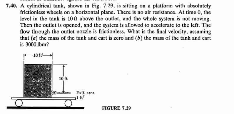 7.40. A cylindrical tank, shown in Fig. 7.29, is sitting on a platform with absolutely
frictionless wheels on a horizontal plane. There is no air resistance. At time 0, the
level in the tank is 10 ft above the outlet, and the whole system is not moving.
Then the outlet is opened, and the system is allowed to accelerate to the left. The
flow through the outlet nozzle is frictionless. What is the final velocity, assuming
that (a) the mass of the tank and cart is zero and (b) the mass of the tank and cart
is 3000 lbm?
-10 ft
Mater
10 ft
Exit area
al ft2
FIGURE 7.29