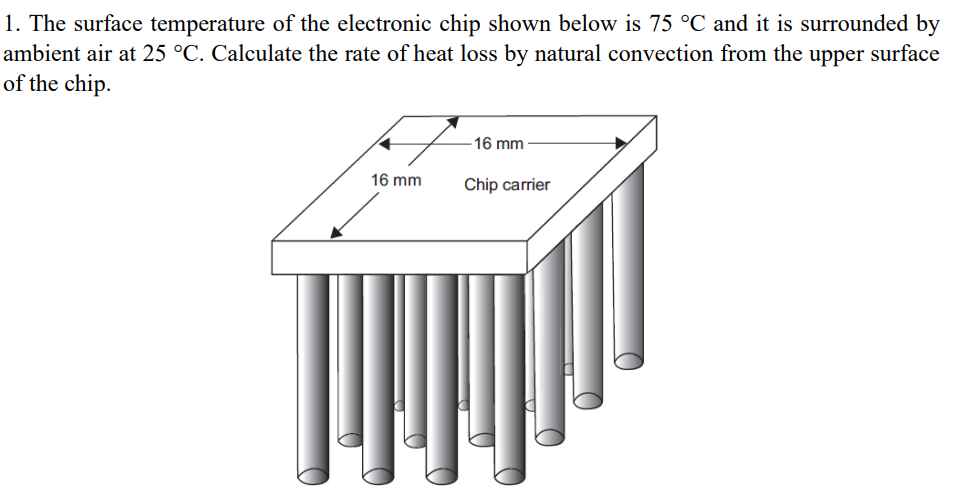 1. The surface temperature of the electronic chip shown below is 75 °C and it is surrounded by
ambient air at 25 °C. Calculate the rate of heat loss by natural convection from the upper surface
of the chip.
16 mm
16 mm
Chip carrier