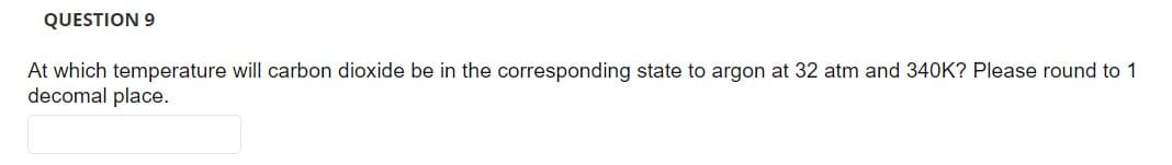 QUESTION 9
At which temperature will carbon dioxide be in the corresponding state to argon at 32 atm and 340K? Please round to 1
decomal place.