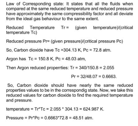 Law of Corresponding state: It states that all the fluids when
compared at the same reduced temperature and reduced pressure
have approximately the same compressibility factor and all deviate
from the ideal gas behaviour to the same extent.
Reduced Temperature Tr= (given temperature)/(critical
temperature Tc)
Reduced pressure Pr= (given pressure)/(critical pressure Pc)
So, Carbon dioxide have Tc =304.13 K, Pc = 72.8 atm.
Argon has Tc = 150.8 K, Pc = 48.03 atm,
Then Argon reduced properties: Tr = 340/150.8 = 2.055
Pr = 32/48.07 = 0.6663.
So, Carbon dioxide should have nearly the same reduced
properties values to be in the correspondig state. Now, we take this
reduced values for carbon dioxide to find the required temperature
and pressure.
temperature = Tr*Tc = 2.055*304.13 = 624.987 K.
Pressure = Pr*Pc = 0.6663*72.8= 48.51 atm.