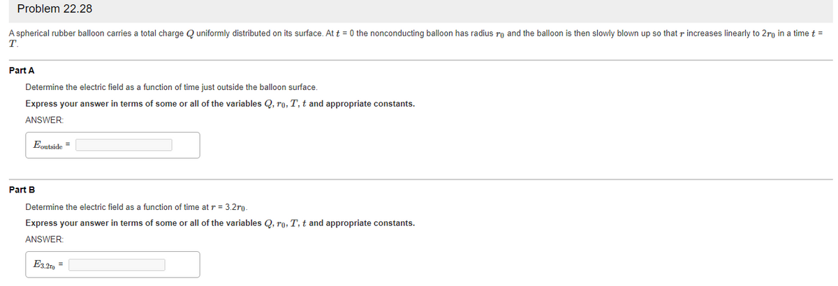 Problem 22.28
A spherical rubber balloon carries a total charge Q uniformly distributed on its surface. At t = 0 the nonconducting balloon has radius ro and the balloon is then slowly blown up so that r increases linearly to 2ro in a time t =
T
Part A
Determine the electric field as a function of time just outside the balloon surface.
Express your answer in terms of some or all of the variables Q, ro, T, t and appropriate constants.
ANSWER:
Eoutside =
Part B
Determine the electric field as a function of time at r = 3.2ro
Express your answer in terms of some or all of the variables Q, ro, T, t and appropriate constants.
ANSWER:
E3.2r9
