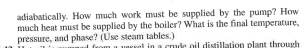 adiabatically. How much work must be supplied by the pump? How
much heat must be supplied by the boiler? What is the final temperature,
pressure, and phase? (Use steam tables.)
od from a vessel in a crude oil distillation plant through
