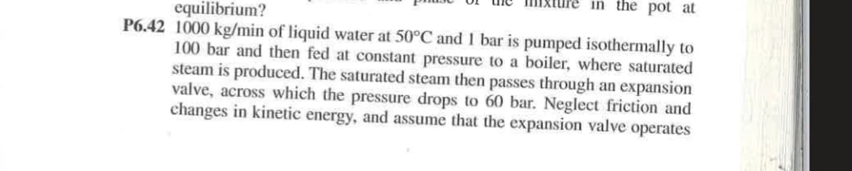 in the pot at
equilibrium?
P6.42 1000 kg/min of liquid water at 50°C and 1 bar is pumped isothermally to
100 bar and then fed at constant pressure to a boiler, where saturated
steam is produced. The saturated steam then passes through an expansion
valve, across which the pressure drops to 60 bar. Neglect friction and
changes in kinetic energy, and assume that the expansion valve operates
