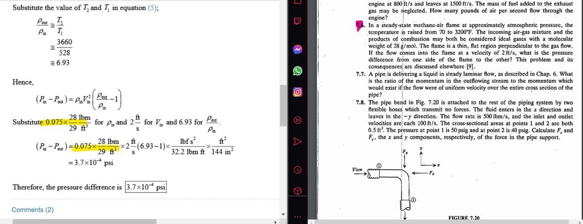 Substitute the value of T, and T, in equation (5);
Pout ₂
Pin I₁
Hence,
=
3660
528
6.93
(Pin-Pout) = PinVin
28 lbm
29 ft³
Substitute 0.075×-
(Pin-Pout) = 0.075x
Comments (2)
Pout
Pin
ft
for Pin and 2 for Vand 6.93 for
S
28 lbm
29 ft³
= 3.7×10+ psi
Therefore, the pressure difference is 3.7×10+
ft
x2 (6.93-1)x;
S
ps1
Pout
Pin
lbf s²
ft²
·X
32.2 lbm ft 144 in²
I B
(0)
A
O
engine at 800 ft/s and leaves at 1500 ft/s. The mass of fuel added to the exhaust
gas may be neglected. How many pounds of air per second flow through the
engine?
In a steady-state methane-air flame at approximately atmospheric pressure, the
temperature is raised from 70 to 3200°F. The incoming air-gas mixture and the
products of combustion may both be considered ideal gases with a molecular
weight of 28 g/mol. The flame is a thin, flat region perpendicular to the gas flow.
If the flow comes into the flame at a velocity of 2 ft/s, what is the pressure
difference from one side of the flame to the other? This problem and its
consequences are discussed elsewhere [9].
7.7. A pipe is delivering a liquid in steady laminar flow, as described in Chap. 6. What
is the ratio of the momentum in the outflowing stream to the momentum which
would exist if the flow were of uniform velocity over the entire cross section of the
pipe?
7.8. The pipe bend in Fig. 7.20 is attached to the rest of the piping system by two
flexible hoses which transmit no forces. The fluid enters in the x direction and
leaves in the-y direction. The flow rate is 500 lbm/s, and the inlet and outlet
velocities are each 100 ft/s. The cross-sectional areas at points 1 and 2 are both
0.5 ft². The pressure at point 1 is 50 psig and at point 2 is 40 psig. Calculate F, and
Fy, the x and y components, respectively, of the force in the pipe support.
Flow
y
F₂
FIGURE 7.20