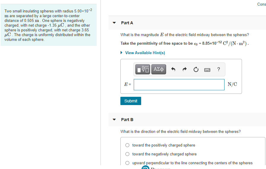 Cons
Two small insulating spheres with radius 5.00x10-2
m are separated by a large center-to-center
distance of 0.505 m. One sphere is negatively
charged, with net charge -1.35 µC , and the other
sphere is positively charged, with net charge 3.65
µC. The charge is uniformly distributed within the
volume of each sphere.
Part A
What is the magnitude E of the electric field midway between the spheres?
Take the permittivity of free space to be eg = 8.85×10-12 Ce/(N - m²).
• View Available Hint(s)
E =
N/C
Submit
Part B
What is the direction of the electric field midway between the spheres?
toward the positively charged sphere
O toward the negatively charged sphere
O upward perpendicular to the line connecting the centers of the spheres

