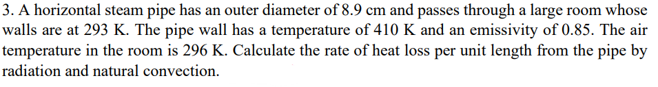 3. A horizontal steam pipe has an outer diameter of 8.9 cm and passes through a large room whose
walls are at 293 K. The pipe wall has a temperature of 410 K and an emissivity of 0.85. The air
temperature in the room is 296 K. Calculate the rate of heat loss per unit length from the pipe by
radiation and natural convection.