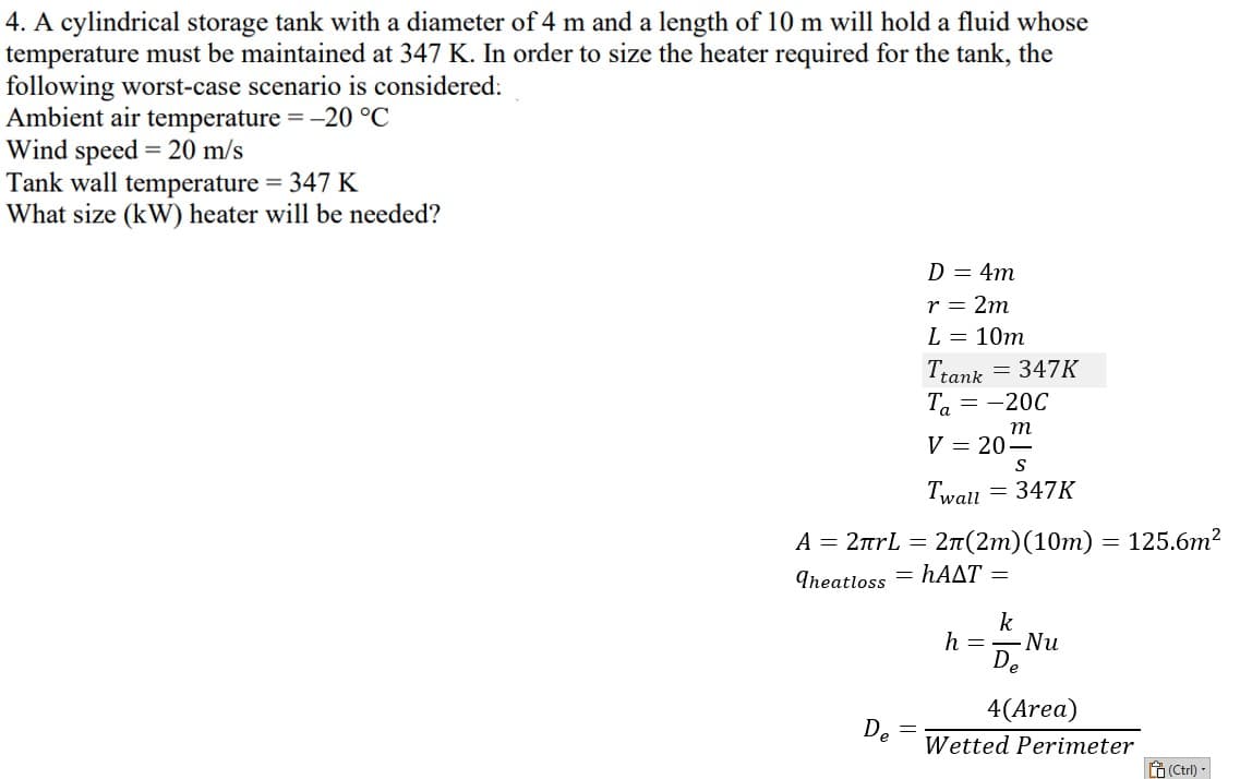 4. A cylindrical storage tank with a diameter of 4 m and a length of 10 m will hold a fluid whose
temperature must be maintained at 347 K. In order to size the heater required for the tank, the
following worst-case scenario is considered:
Ambient air temperature = -20 °C
Wind speed = 20 m/s
Tank wall temperature = 347 K
What size (kW) heater will be needed?
A = 2πrL =
Theatloss
De
D = 4m
r = 2m
L = 10m
Ttank = 347K
Ta = -20C
m
V = 20-
Twall
S
= 347K
2π(2m) (10m) = 125.6m²
hAAT =
k
h = Nu
De
4(Area)
Wetted Perimeter
(Ctrl) -