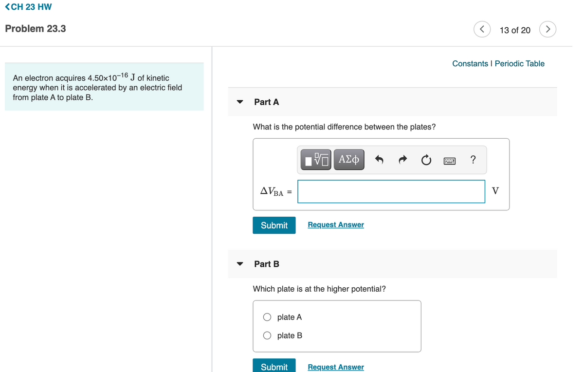 <CH 23 HW
Problem 23.3
13 of 20
>
Constants I Periodic Table
An electron acquires 4.50x1016 J of kinetic
energy when it is accelerated by an electric field
from plate A to plate B.
Part A
What is the potential difference between the plates?
V ΑΣφ
?
AVBA
V
Submit
Request Answer
Part B
Which plate is at the higher potential?
plate A
plate B
Submit
Request Answer
