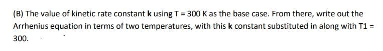 (B) The value of kinetic rate constant k using T = 300 K as the base case. From there, write out the
Arrhenius equation in terms of two temperatures, with this k constant substituted in along with T1 =
300.