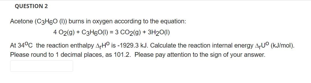 QUESTION 2
Acetone (C3H6O (1)) burns in oxygen according to the equation:
4 02(g) + C3H60(I) = 3 CO2(g) + 3H₂O(1)
At 34°C the reaction enthalpy AHO is -1929.3 kJ. Calculate the reaction internal energy ArUº (kJ/mol).
Please round to 1 decimal places, as 101.2. Please pay attention to the sign of your answer.