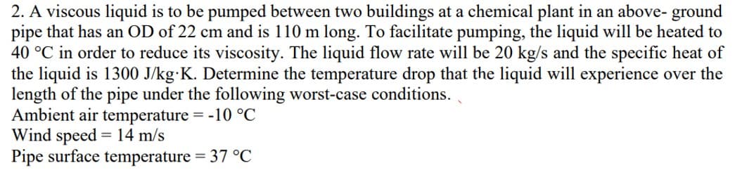 2. A viscous liquid is to be pumped between two buildings at a chemical plant in an above-ground
pipe that has an OD of 22 cm and is 110 m long. To facilitate pumping, the liquid will be heated to
40 °C in order to reduce its viscosity. The liquid flow rate will be 20 kg/s and the specific heat of
the liquid is 1300 J/kg K. Determine the temperature drop that the liquid will experience over the
length of the pipe under the following worst-case conditions.
Ambient air temperature = -10 °C
Wind speed = 14 m/s
Pipe surface temperature = 37 °C