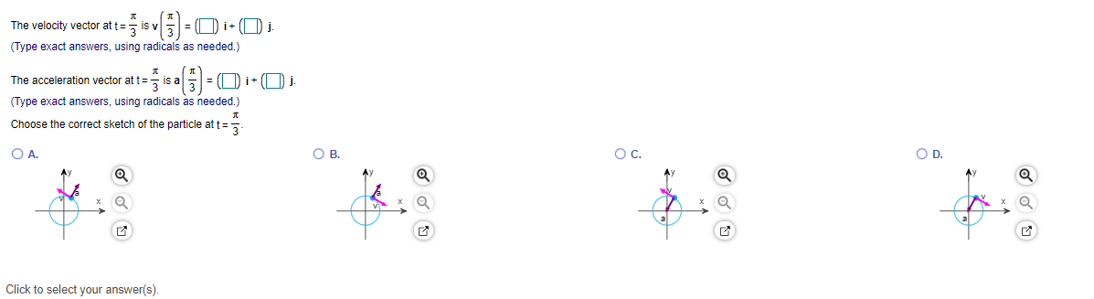 The velocity vector at t=, is v
=
(Type exact answers, using radicals as needed.)
The acceleration vector at t=, is a5
|= (D i+ (Oi
(Type exact answers, using radicals as needed.)
Choose the correct sketch of the particle at t=5
OA.
OB.
OC.
OD.
Click to select your answer(s).
