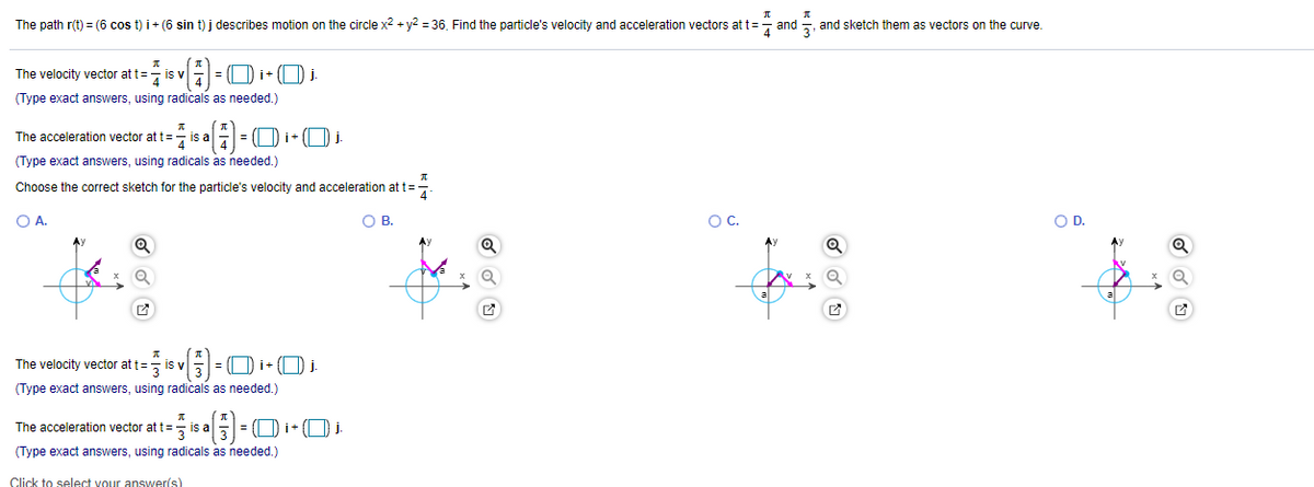 The path r(t) = (6 cos t) i+ (6 sin t) j describes motion on the circle x2 + y? = 36. Find the particle's velocity and acceleration vectors att=- and =, and sketch them as vectors on the curve.
The velocity vector at t=
7 is v
(Type exact answers, using radicals as needed.)
The acceleration vector at t=- is a - = (Di- (O j.
(Type exact answers, using radicals as needed.)
Choose the correct sketch for the particle's velocity and acceleration at t=
O A.
O B
OC.
OD.
Ay
The velocity vector at t= is v= O i+ (O .
(Type exact answers, using radicals as needed.)
The acceleration vector at t= is aE
= (
(Type exact answers, using radicals as needed.)
Click to select vour answerís)
