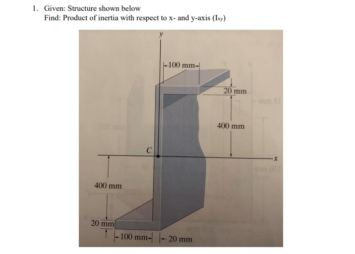 1. Given: Structure shown below
Find: Product of inertia with respect to x- and y-axis (Ixy)
-100 mm-
20 mm
mm 81
400 mm
C
400 mm
20 mm
T -100 mm- |- 20 mm
