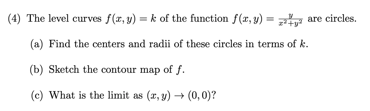 (4) The level curves f(x, y) = k of the function f(x, y) = yž are circles.
x²+y²
(a) Find the centers and radii of these circles in terms of k.
(b) Sketch the contour map of f.
(c) What is the limit as (x, y) → (0, 0)?
