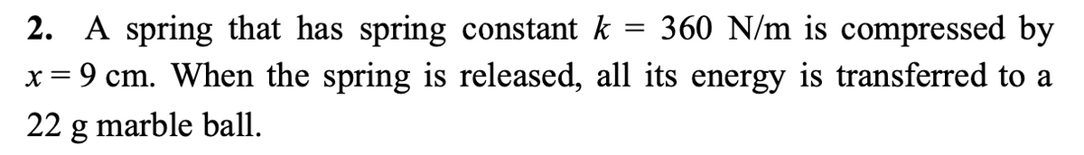 2. A spring that has spring constant k = 360 N/m is compressed by
x = 9 cm. When the spring is released, all its energy is transferred to a
22 g marble ball.
