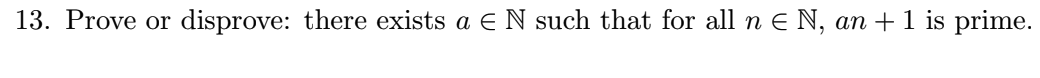 **Problem 13**

**Objective:** Prove or disprove the following statement:

There exists a natural number \( a \) (i.e., \( a \in \mathbb{N} \)) such that for all natural numbers \( n \) (i.e., \( n \in \mathbb{N} \)), the expression \( an + 1 \) is a prime number.