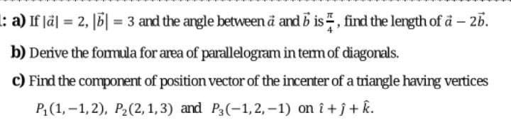 : a) If lä| = 2, [6| = 3 and the angle between ä and b is, find the length of å – 25.
b) Derive the fomula for area of parallelogram in tem of diagonals.
c) Find the component of position vector of the incenter of a triangle having vertices
P(1, -1,2), P2(2, 1,3) and P3(-1, 2, -1) on î +j + k.
