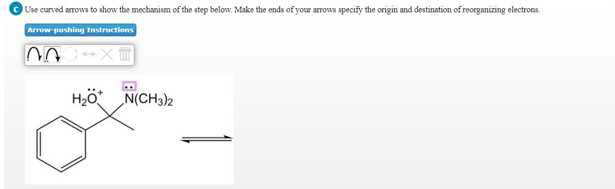 C Use curved arrows to show the mechanism of the step below. Make the ends of your arrows specify the origin and destination of reorganizing electrons.
Arrow-pushing Instructions
H2ö* N(CH3)2
