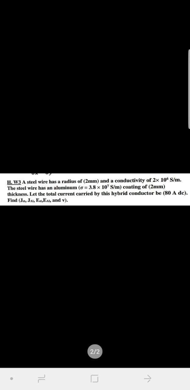 H. W3 A steel wire has a radius of (2mm) and a conductivity of 2x 106 S/m.
The steel wire has an aluminum (o = 3.8 x 107 S/m) coating of (2mm)
thickness. Let the total current carried by this hybrid conductor be (80 A dc).
Find (Jst, JAI, Est,EAl, and v).
2/2
