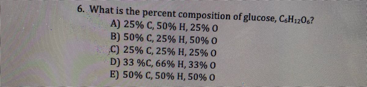 6. What is the percent composition of glucose, C&H1206?
A) 25% C, 50% H, 25% 0
B) 50% C, 25% H, 50% 0
C) 25% C, 25% H, 25% 0
D) 33 %C, 66% H, 33% 0
E) 50% C, 50% H, 50% 0
