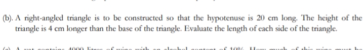 (b). A right-angled triangle is to be constructed so that the hypotenuse is 20 cm long. The height of the
triangle is 4 cm longer than the base of the triangle. Evaluate the length of each side of the triangle.
