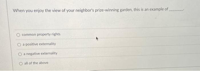 When you enjoy the view of your neighbor's prize-winning garden, this is an example of
common property rights
O a positive externality
a negative externality
all of the above