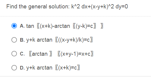 Find the general solution: k^2 dx+(x-y+k)^2 dy=0
O A. tan [(x+k)-arctan [(y-k)=c] )
O B. y+k arctan [(x-y+k)/k)=c]
O c. [arctan ) (x+y-1)=x+c]
O D. y+k arctan [(x+k)=c]
