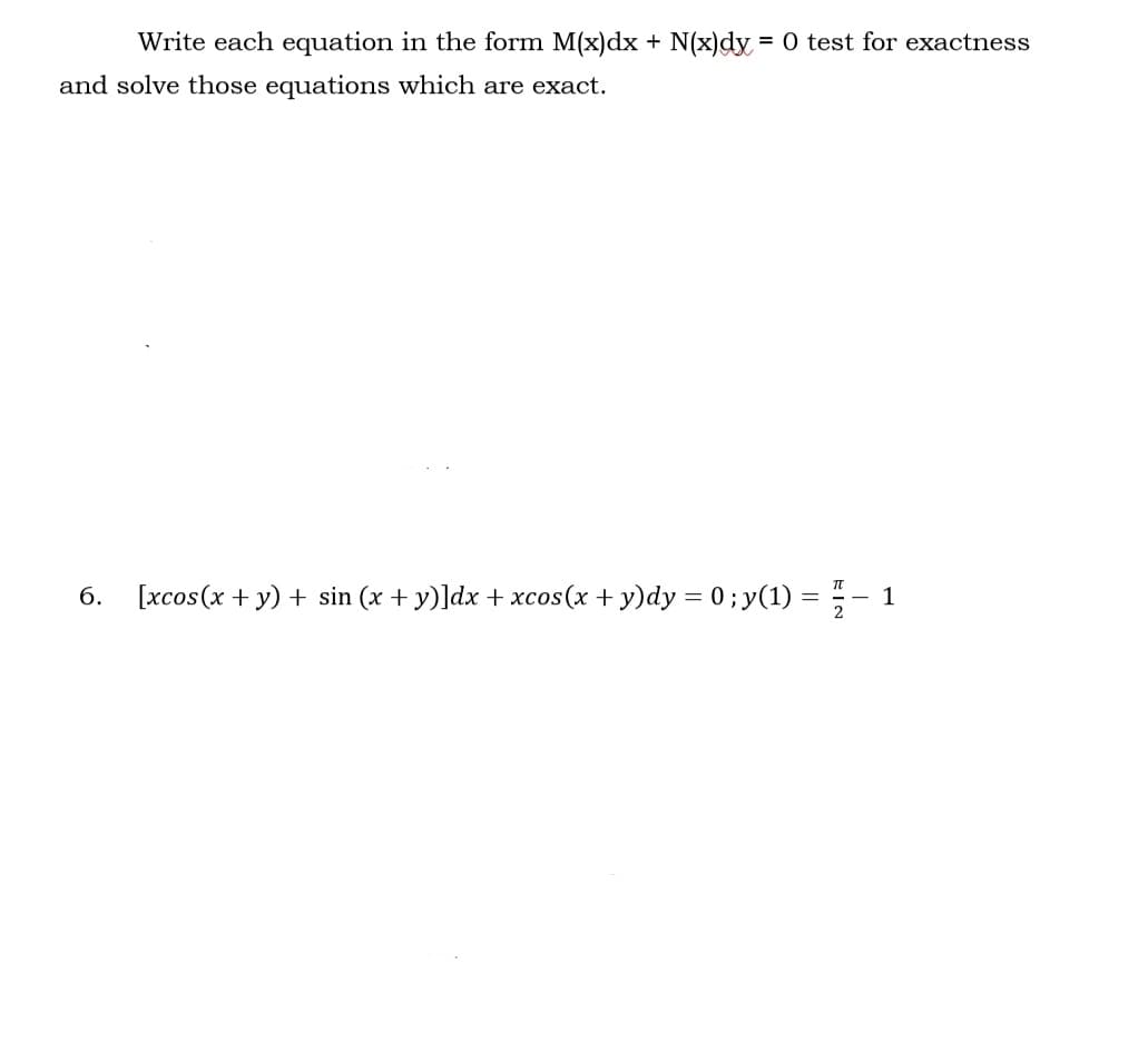 Write each equation in the form M(x)dx + N(x)dy = 0 test for exactness
and solve those equations which are exact.
6. [xcos (x + y) + sin(x + y)]dx + xcos(x + y)dy = 0 ; y(1) = − 1