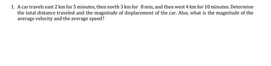 1. A car travels east 2 km for 5 minutes, then north 3 km for 8 min, and then west 4 km for 10 minutes. Determine
the total distance traveled and the magnitude of displacement of the car. Also, what is the magnitude of the
average velocity and the average speed?