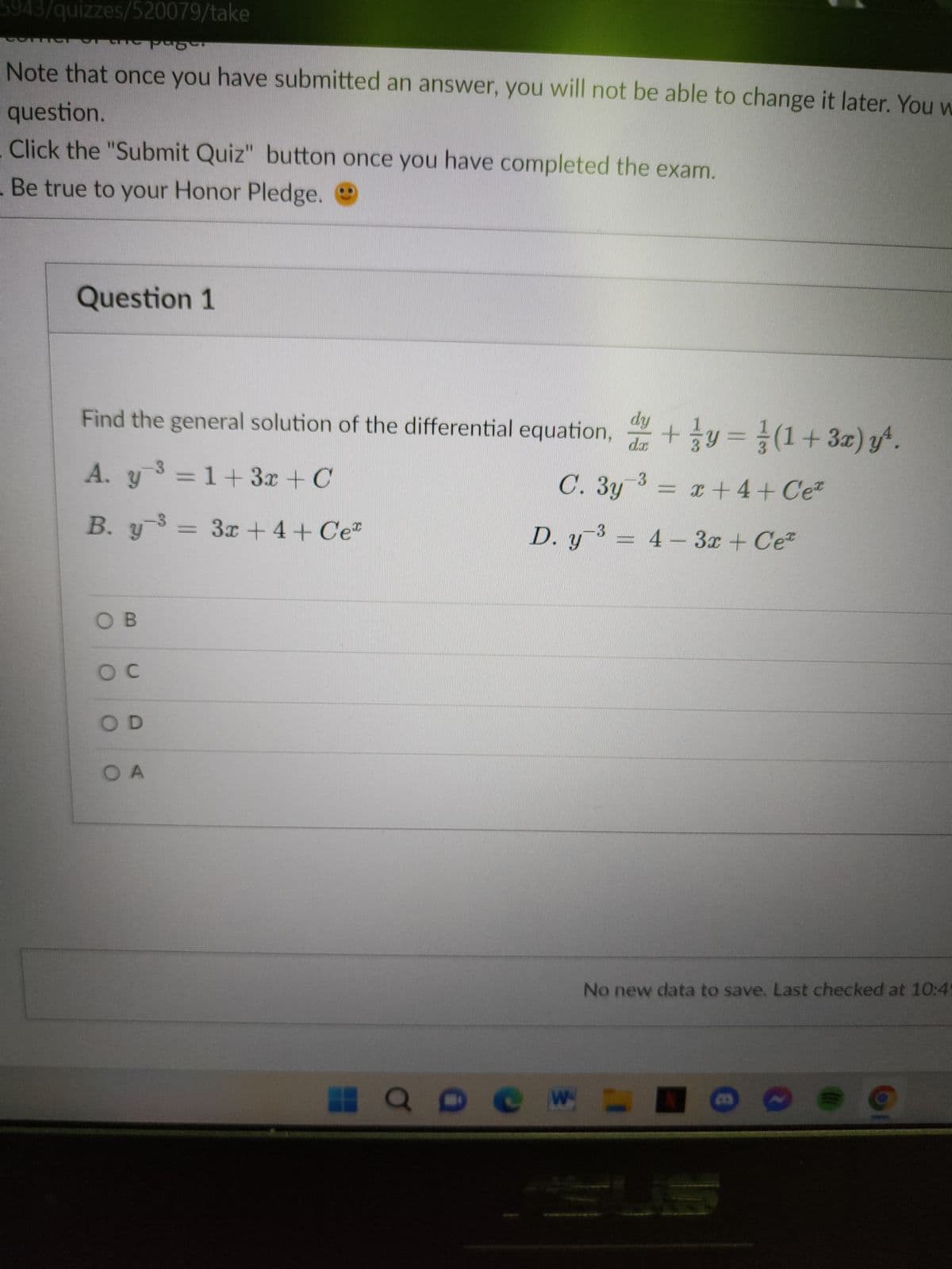 5943/quizzes/520079/take
MISTEFOT
Note that once you have submitted an answer, you will not be able to change it later. You w
question.
Click the "Submit Quiz" button once you have completed the exam.
. Be true to your Honor Pledge.
Question 1
Find the general solution of the differential equation, d+y=(1+3x) y^.
-3
3
A. y ³ = 1+ 3x + C
C. 3y ³ = x +4+ Cez
B. y3 = 3x + 4+ Ce
OB
SOC
OD
O A
3
D. y ³ = 4 - 3x + Ce*
HQ De W
No new data to save. Last checked at 10:49