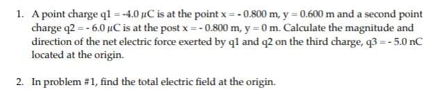 1. A point charge ql = -4.0 µC is at the point x = - 0.800 m, y = 0.600 m and a second point
charge q2 = - 6.0 µC is at the post x = - 0.800 m, y = 0 m. Calculate the magnitude and
direction of the net electric force exerted by ql and q2 on the third charge, q3 =- 5.0 nC
located at the origin.
2. In problem #1, find the total electric field at the origin.
