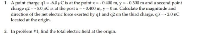 1. A point charge ql = -6.0 uC is at the point x = - 0.400 m, y = - 0.300 m and a second point
charge q2 = - 5.0 uC is at the post x=-0.400 m, y = 0 m. Calculate the magnitude and
direction of the net electric force exerted by ql and q2 on the third charge, q3 =- 2.0 nC
located at the origin.
2. In problem #1, find the total electric field at the origin.
