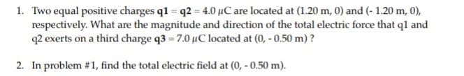 1. Two equal positive charges q1 = q2 = 4.0 µC are located at (1.20 m, 0) and (- 1.20 m, 0),
respectively. What are the magnitude and direction of the total electric force that ql and
q2 exerts on a third charge q3 = 7.0 µC located at (0, - 0.50 m) ?
2. In problem # 1, find the total electric field at (0, - 0.50 m).
