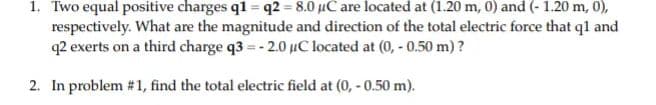 1. Two equal positive charges q1 = q2 = 8.0 µC are located at (1.20 m, 0) and (- 1.20 m, 0),
respectively. What are the magnitude and direction of the total electric force that ql and
q2 exerts on a third charge q3 = - 2.0 µC located at (0, - 0.50 m)?
2. In problem # 1, find the total electric field at (0, - 0.50 m).
