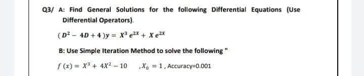 Q3/ A: Find General Solutions for the following Differential Equations (Use
Differential Operators).
(D2 _ 4D + 4 )y = X* e2X + Xe2X
B: Use Simple Iteration Method to solve the following"
f(x)= x³ + 4X² - 10
X₁ = 1, Accuracy-0.001