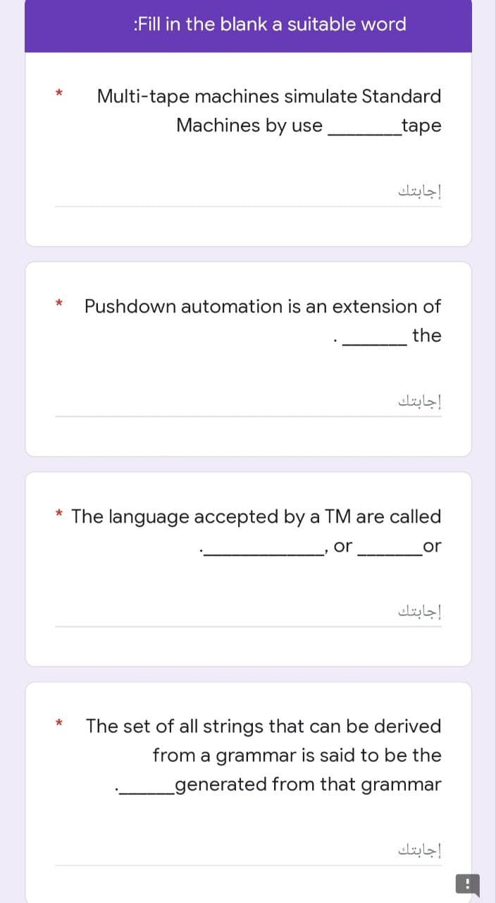 :Fill in the blank a suitable word
Multi-tape machines simulate Standard
Machines by use
_tape
* Pushdown automation is an extension of
the
* The language accepted by a TM are called
or
or
*
The set of all strings that can be derived
from a grammar is said to be the
generated from that grammar
*
إجابتك
إجابتك
إجابتك
إجابتك
!