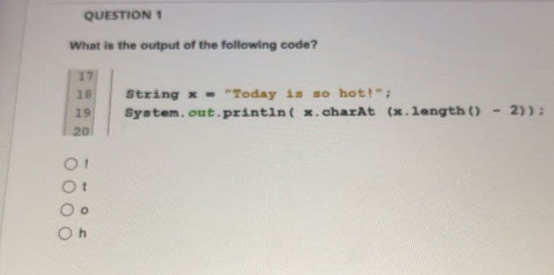 QUESTION 1
What is the output of the following code?
17
18
19
20
O!
Ot
Oh
String x = "Today is so hot!";
System.out.println( x.charAt (x.length() - 2));