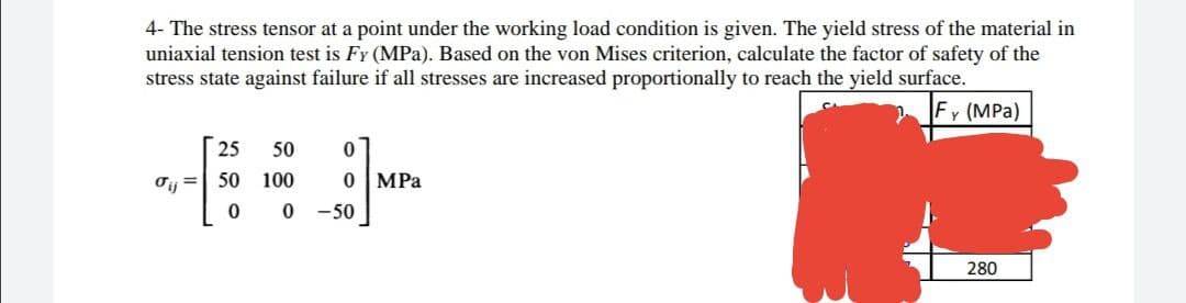 4- The stress tensor at a point under the working load condition is given. The yield stress of the material in
uniaxial tension test is Fy (MPa). Based on the von Mises criterion, calculate the factor of safety of the
stress state against failure if all stresses are increased proportionally to reach the yield surface.
Fy (MPa)
25 50
0
σ=
50 100
0 MPa
0
0
280
-50