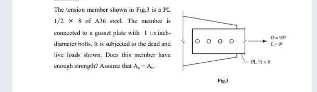 The tension member shown in Fig.3 is a PL
1/2 x 8 of A36 steel. The member is
connected to a gusset plate with 1 1/8 inch-
diameter bolts. It is subjected to the dead and
live loads shown. Docs this member have
enough strength? Assume that A, - An-
Fig.3
O
D=95k
L=9k
PL ½/2x8