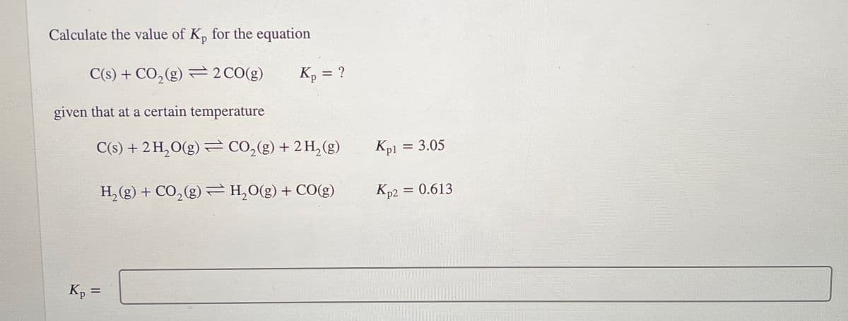 Calculate the value of Kp for the equation
C(s) + CO2(g) 2 CO(g)
Kp = ?
given that at a certain temperature
C(s) + 2 H₂O(g) ⇒ CO2(g) + 2 H2(g)
Kpl = 3.05
H,(g) + CO,(g) →H,O(g) +CO(g)
Kp2 = 0.613
Kp =