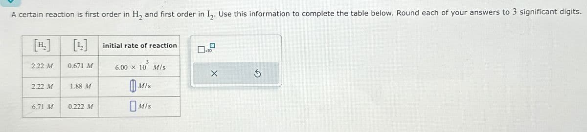 A certain reaction is first order in H, and first order in I,. Use this information to complete the table below. Round each of your answers to 3 significant digits.
[H₂]
[12]
initial rate of reaction
x10
3
2.22 M
0.671 M
6.00 x 10 M/s
2.22 M
1.88 M
M/s
6.71 M
0.222 M
M/s