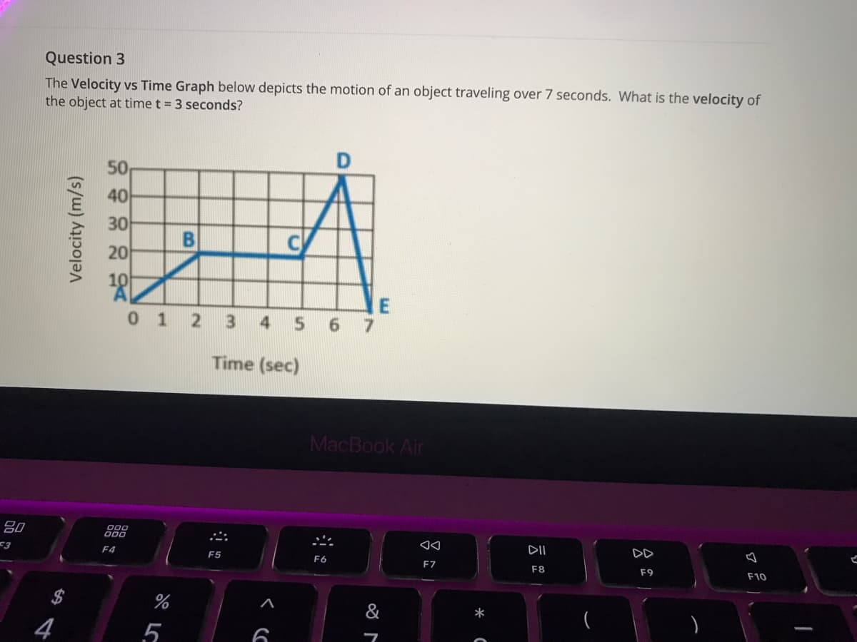 Question 3
The Velocity vs Time Graph below depicts the motion of an object traveling over 7 seconds. What is the velocity of
the object at time t = 3 seconds?
50
40
30
20
10
0 1
4
5.
Time (sec)
MacBook Air
80
DII
DD
<3
F4
F5
F6
F7
F8
F9
F10
%24
%
&
*
4
5
69
B.
Velocity (m/s)
