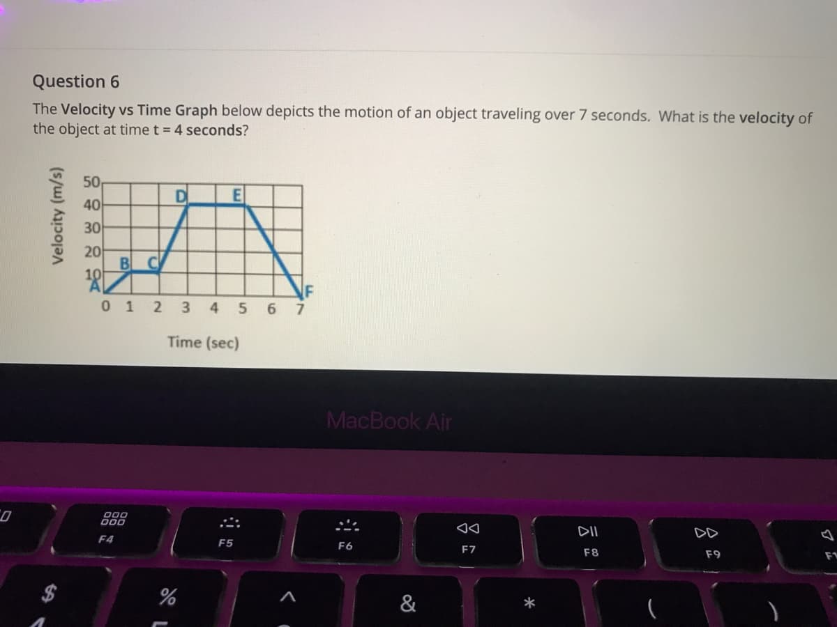 Question 6
The Velocity vs Time Graph below depicts the motion of an object traveling over 7 seconds. What is the velocity of
the object at time t = 4 seconds?
50
40
30
20
BC
10
0 1 2 3 4 5 6 7
Time (sec)
MacBook Air
000
DII
DD
F4
F5
F6
F7
F8
F9
%
&
Velocity (m/s)
