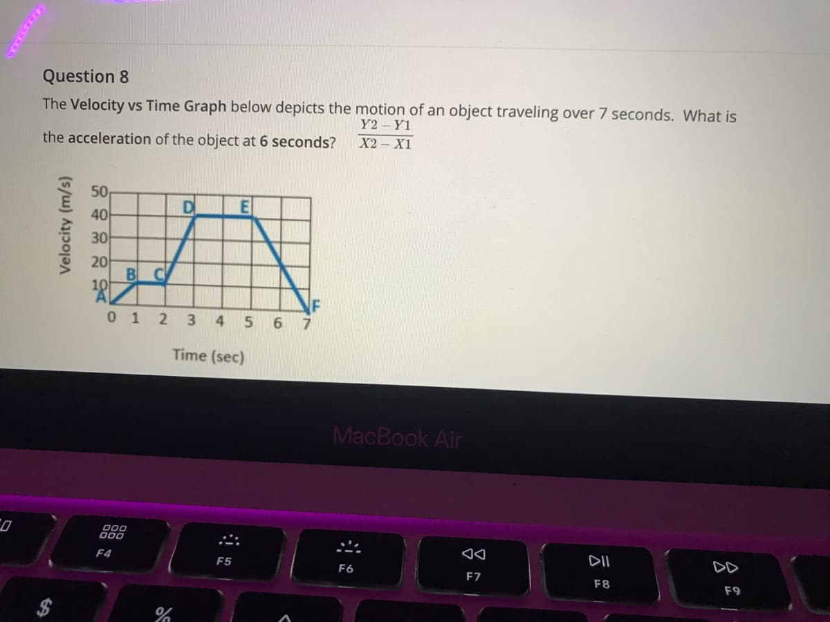 Question 8
The Velocity vs Time Graph below depicts the motion of an object traveling over 7 seconds. What is
Y2 Y1
the acceleration of the object at 6 seconds?
X2 - X1
50
40
D
E
30
20
B
10
0 1 2 3
4
5 67
Time (sec)
MacBook Air
D00
000
F4
F5
DII
F6
DD
F7
F8
F9
Velocity (m/s)
